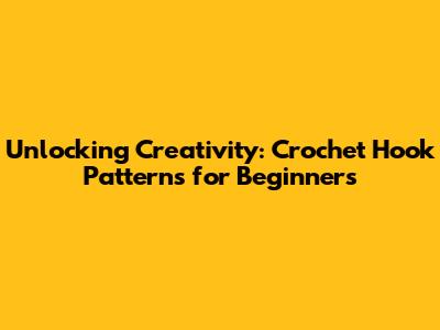 Unlocking Creativity: Crochet Hook Patterns for Beginners