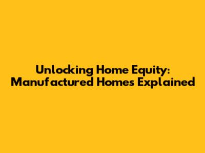 Unlocking Home Equity: Manufactured Homes Explained