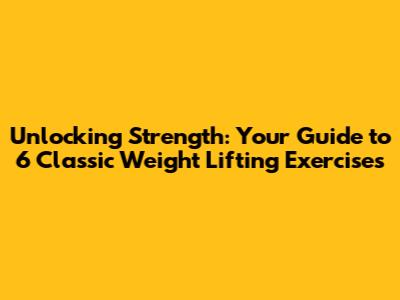Unlocking Strength: Your Guide to 6 Classic Weight Lifting Exercises
