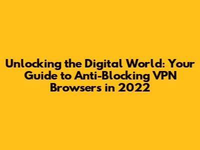 Unlocking the Digital World: Your Guide to Anti-Blocking VPN Browsers in 2022