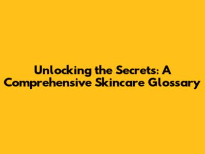 Unlocking the Secrets: A Comprehensive Skincare Glossary