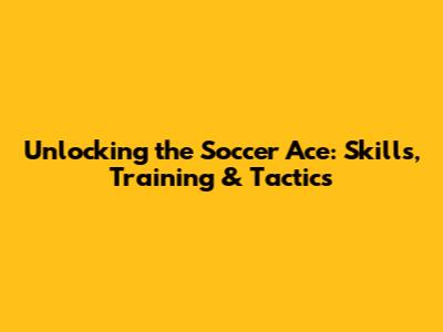 Unlocking the Soccer Ace: Skills, Training & Tactics