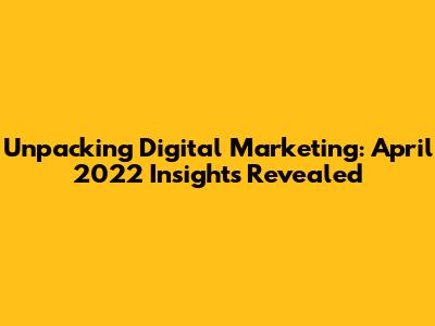Unpacking Digital Marketing: April 2022 Insights Revealed