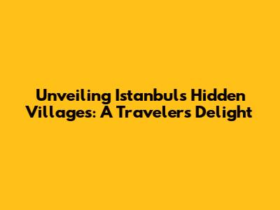 Unveiling Istanbul's Hidden Villages: A Traveler's Delight