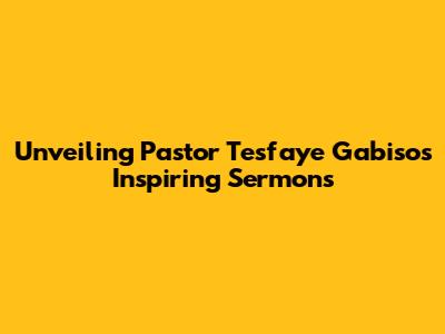 Unveiling Pastor Tesfaye Gabiso's Inspiring Sermons