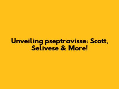 Unveiling pseptravisse: Scott, Selivese & More!