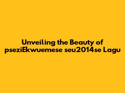 Unveiling the Beauty of 'pseziEkwuemese seu2014se Lagu'