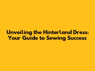 Unveiling the Hinterland Dress: Your Guide to Sewing Success