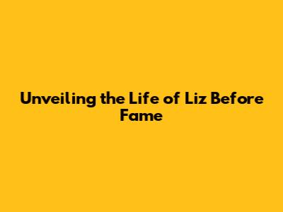 Unveiling the Life of Liz Before Fame