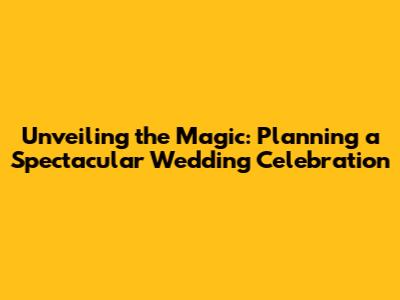 Unveiling the Magic: Planning a Spectacular Wedding Celebration