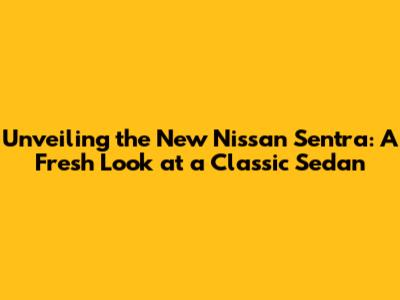 Unveiling the New Nissan Sentra: A Fresh Look at a Classic Sedan