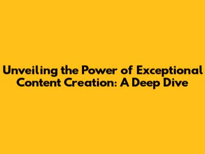 Unveiling the Power of Exceptional Content Creation: A Deep Dive