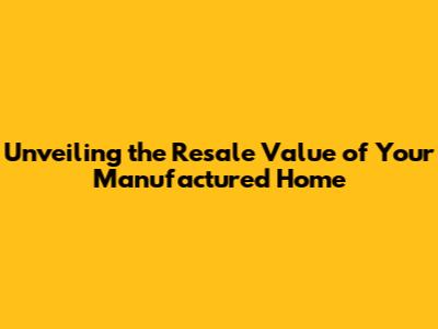 Unveiling the Resale Value of Your Manufactured Home