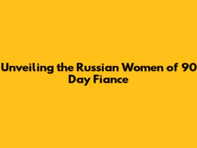 Unveiling the Russian Women of 90 Day Fiance