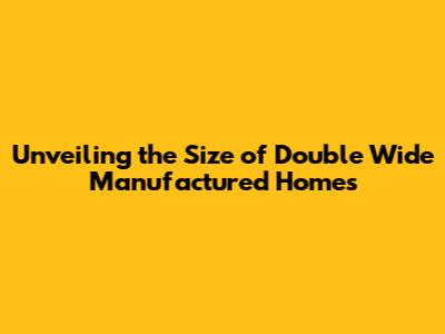 Unveiling the Size of Double Wide Manufactured Homes
