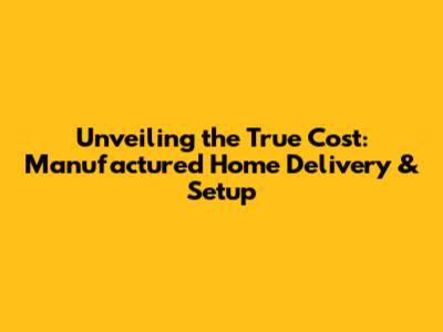 Unveiling the True Cost: Manufactured Home Delivery & Setup