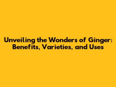 Unveiling the Wonders of Ginger: Benefits, Varieties, and Uses