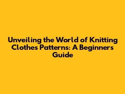 Unveiling the World of Knitting Clothes Patterns: A Beginner's Guide