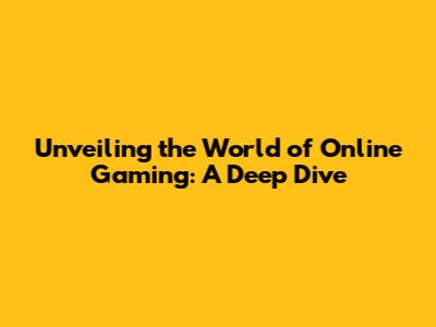 Unveiling the World of Online Gaming: A Deep Dive