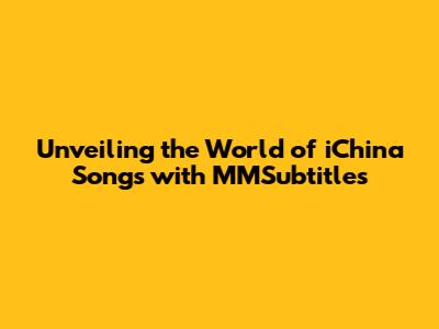 Unveiling the World of iChina Songs with MMSubtitles