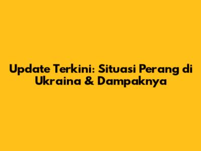Update Terkini: Situasi Perang di Ukraina & Dampaknya