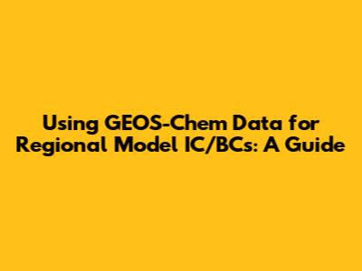 Using GEOS-Chem Data for Regional Model IC/BCs: A Guide
