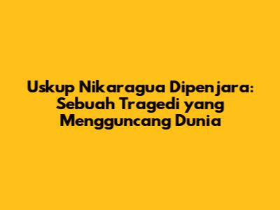 Uskup Nikaragua Dipenjara: Sebuah Tragedi yang Mengguncang Dunia