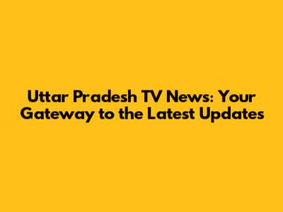 Uttar Pradesh TV News: Your Gateway to the Latest Updates
