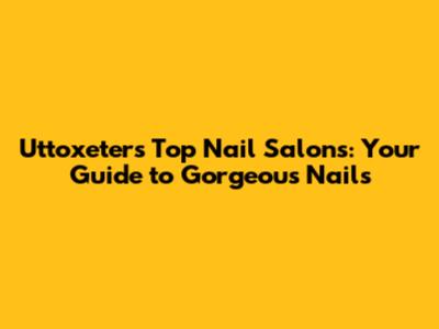 Uttoxeter's Top Nail Salons: Your Guide to Gorgeous Nails