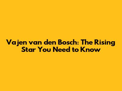 Vajen van den Bosch: The Rising Star You Need to Know