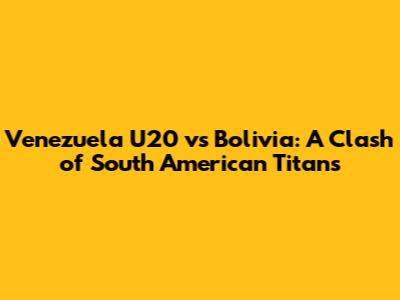 Venezuela U20 vs Bolivia: A Clash of South American Titans
