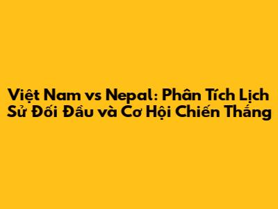 Việt Nam vs Nepal: Phân Tích Lịch Sử Đối Đầu và Cơ Hội Chiến Thắng