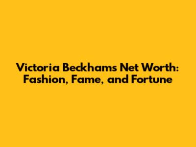 Victoria Beckham's Net Worth: Fashion, Fame, and Fortune