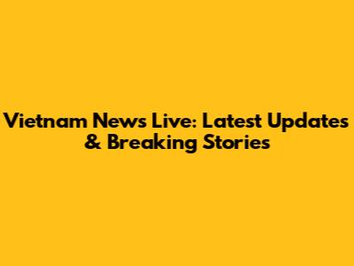 Vietnam News Live: Latest Updates & Breaking Stories