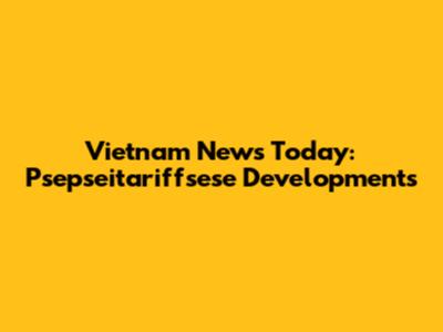 Vietnam News Today: Psepseitariffsese Developments