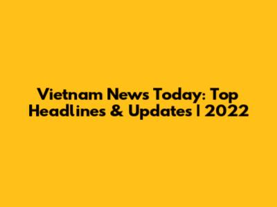 Vietnam News Today: Top Headlines & Updates | 2022