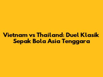 Vietnam vs Thailand: Duel Klasik Sepak Bola Asia Tenggara