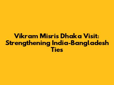 Vikram Misri's Dhaka Visit: Strengthening India-Bangladesh Ties