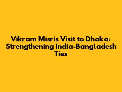 Vikram Misri's Visit to Dhaka: Strengthening India-Bangladesh Ties