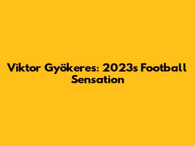 Viktor Gyökeres: 2023's Football Sensation