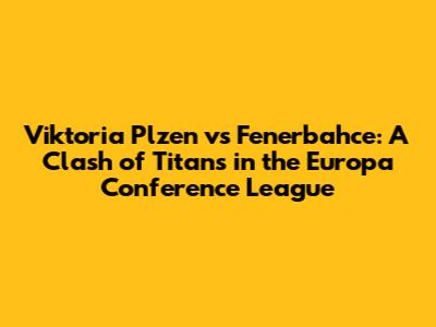 Viktoria Plzen vs Fenerbahce: A Clash of Titans in the Europa Conference League