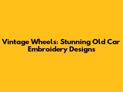 Vintage Wheels: Stunning Old Car Embroidery Designs
