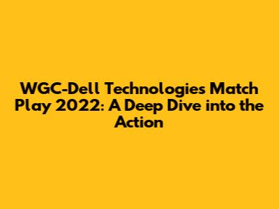 WGC-Dell Technologies Match Play 2022: A Deep Dive into the Action