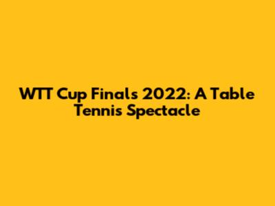 WTT Cup Finals 2022: A Table Tennis Spectacle