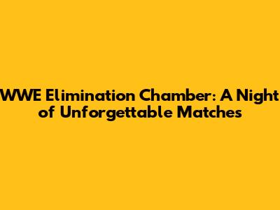 WWE Elimination Chamber: A Night of Unforgettable Matches
