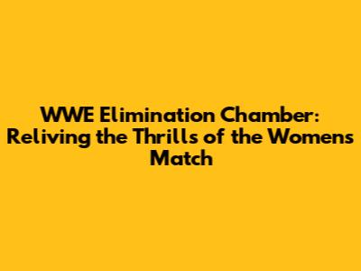 WWE Elimination Chamber: Reliving the Thrills of the Women's Match