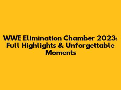 WWE Elimination Chamber 2023: Full Highlights & Unforgettable Moments