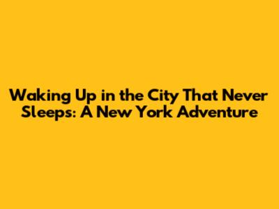 Waking Up in the City That Never Sleeps: A New York Adventure
