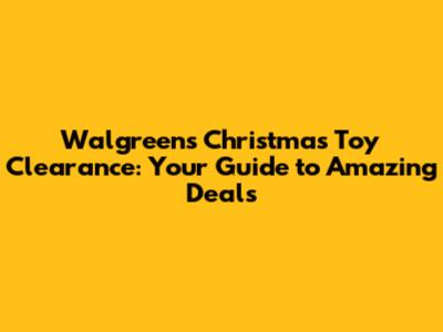 Walgreens Christmas Toy Clearance: Your Guide to Amazing Deals