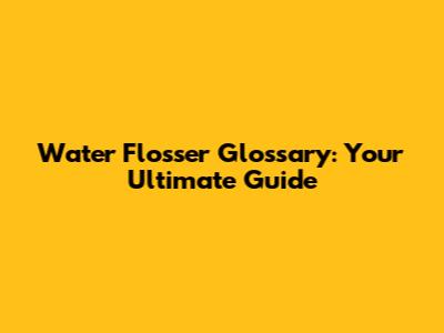 Water Flosser Glossary: Your Ultimate Guide